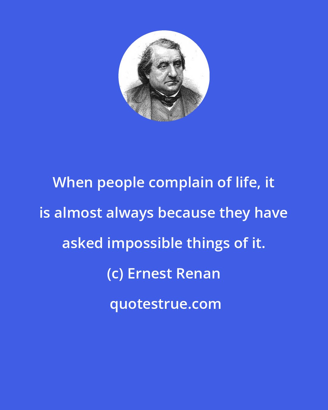 Ernest Renan: When people complain of life, it is almost always because they have asked impossible things of it.