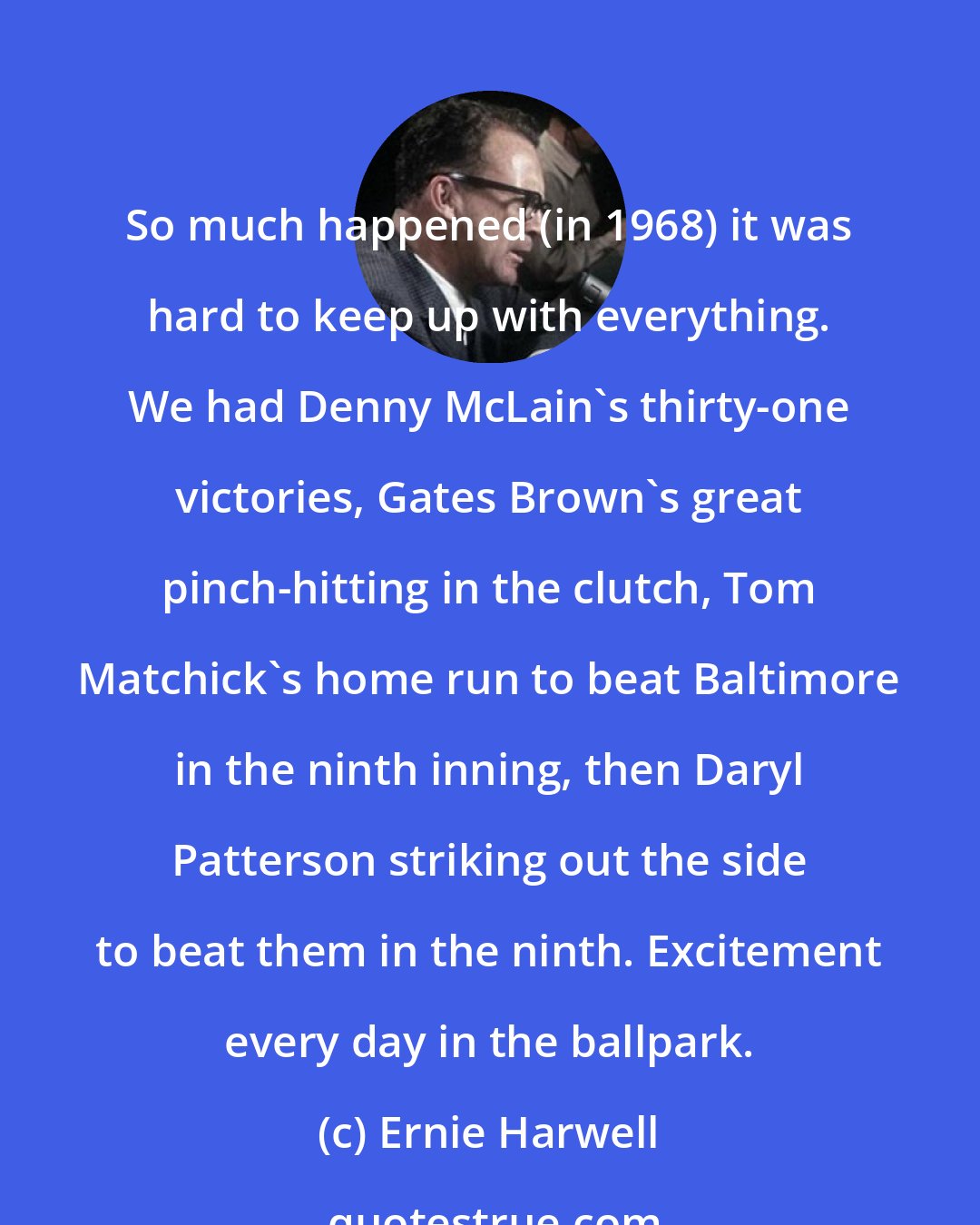 Ernie Harwell: So much happened (in 1968) it was hard to keep up with everything. We had Denny McLain's thirty-one victories, Gates Brown's great pinch-hitting in the clutch, Tom Matchick's home run to beat Baltimore in the ninth inning, then Daryl Patterson striking out the side to beat them in the ninth. Excitement every day in the ballpark.