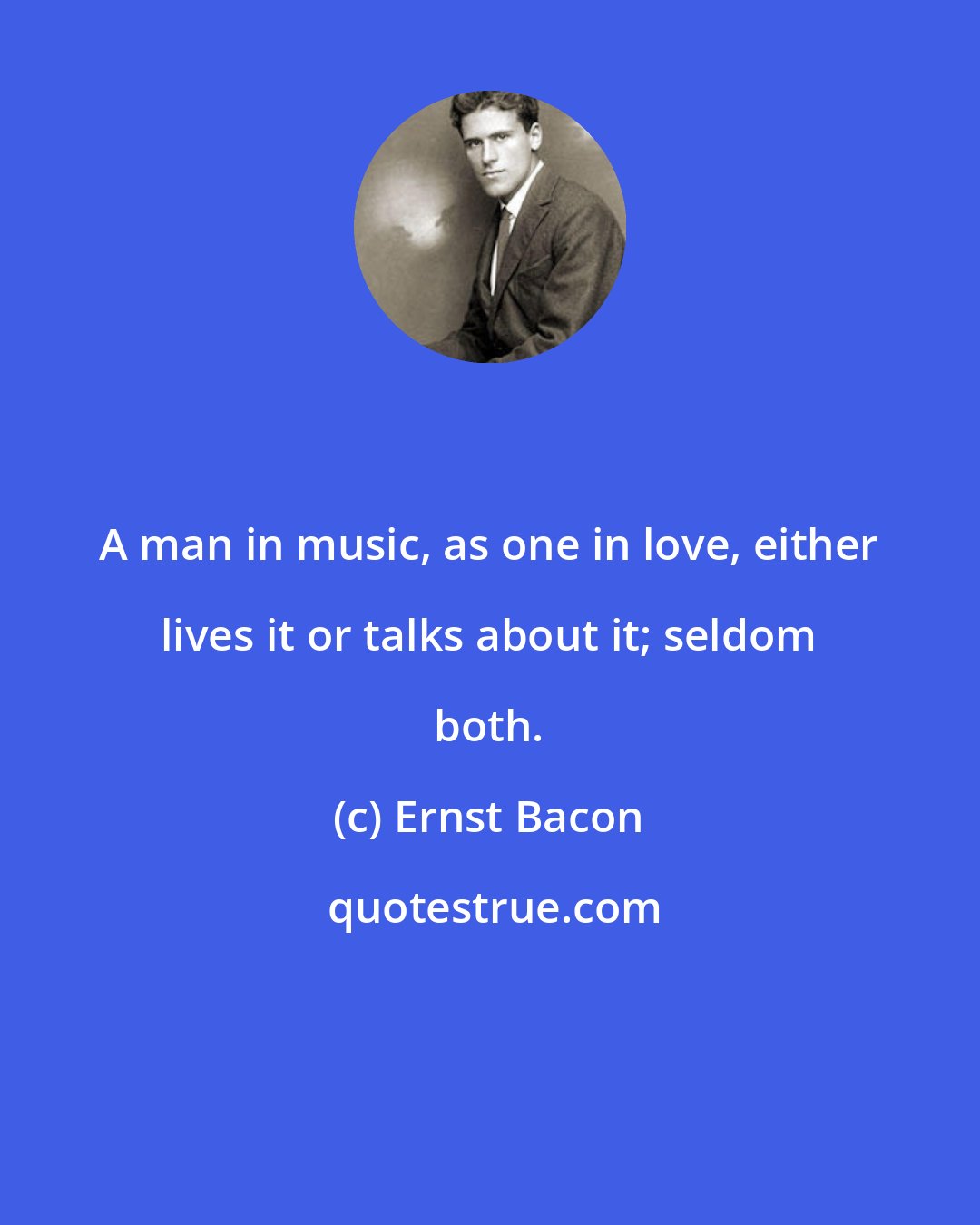 Ernst Bacon: A man in music, as one in love, either lives it or talks about it; seldom both.