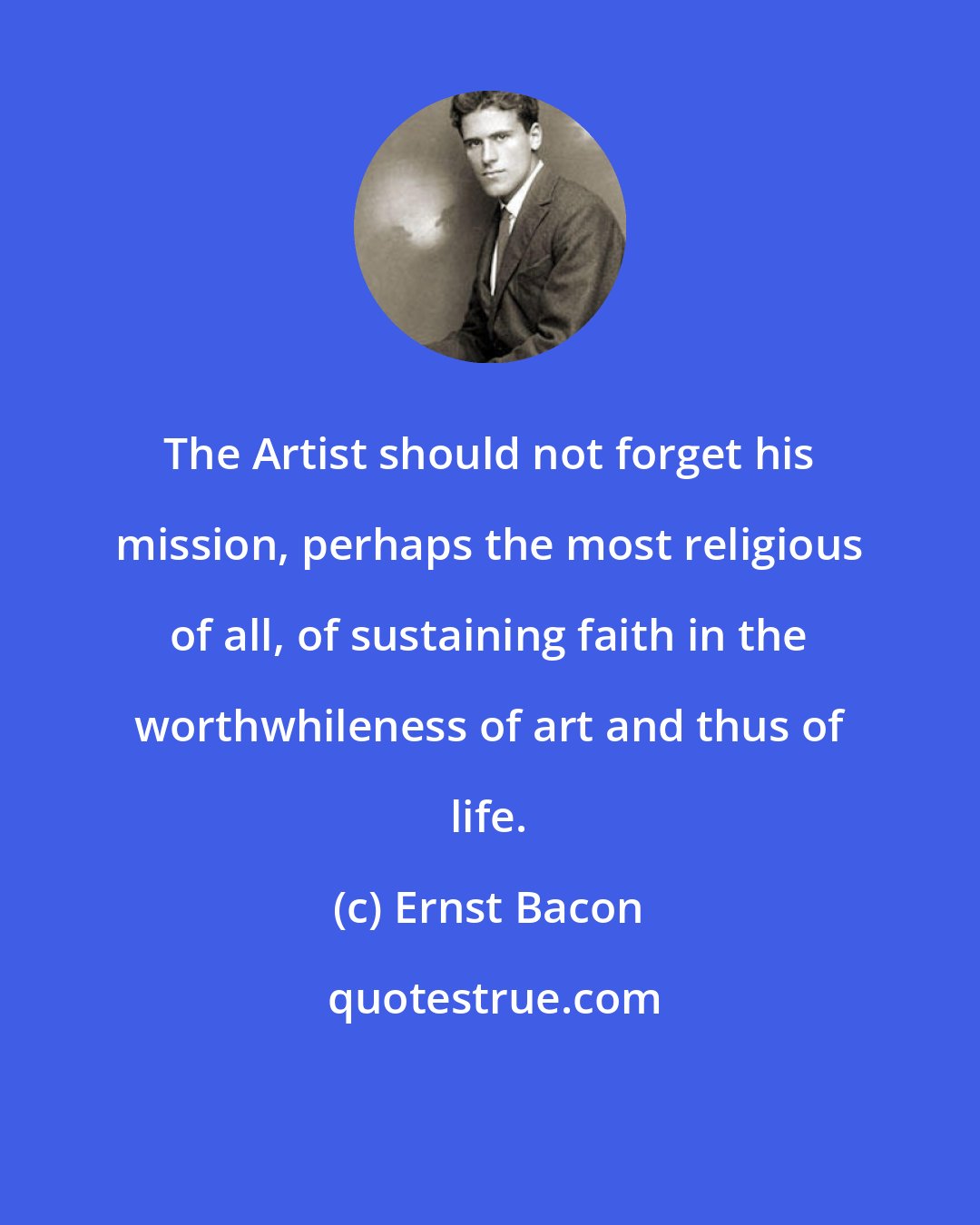 Ernst Bacon: The Artist should not forget his mission, perhaps the most religious of all, of sustaining faith in the worthwhileness of art and thus of life.