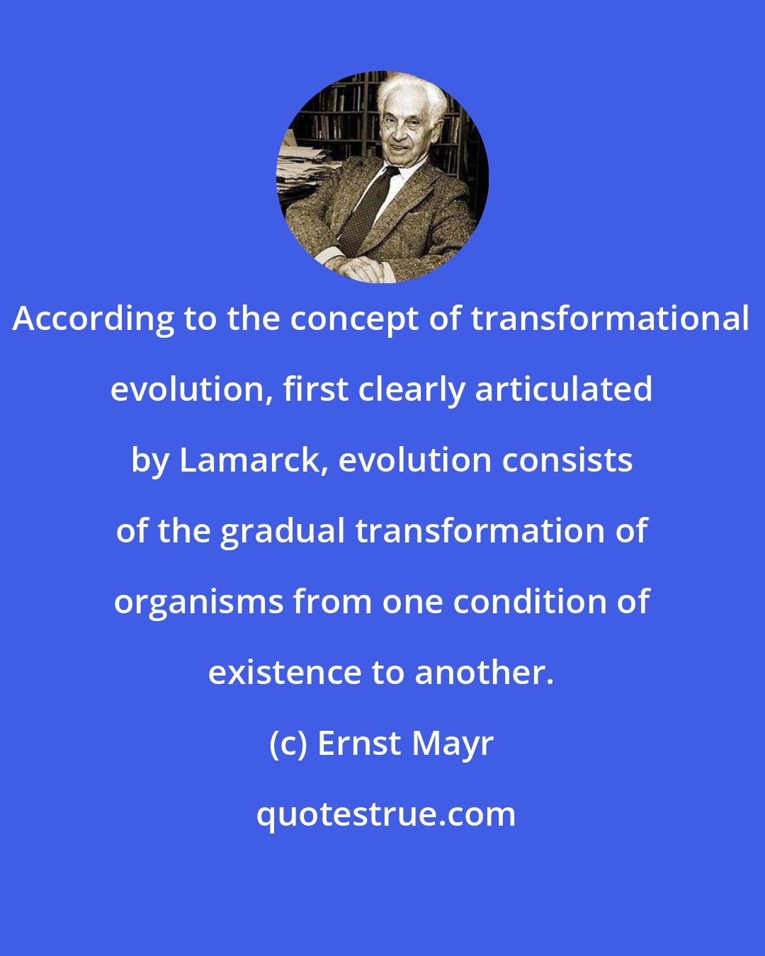 Ernst Mayr: According to the concept of transformational evolution, first clearly articulated by Lamarck, evolution consists of the gradual transformation of organisms from one condition of existence to another.