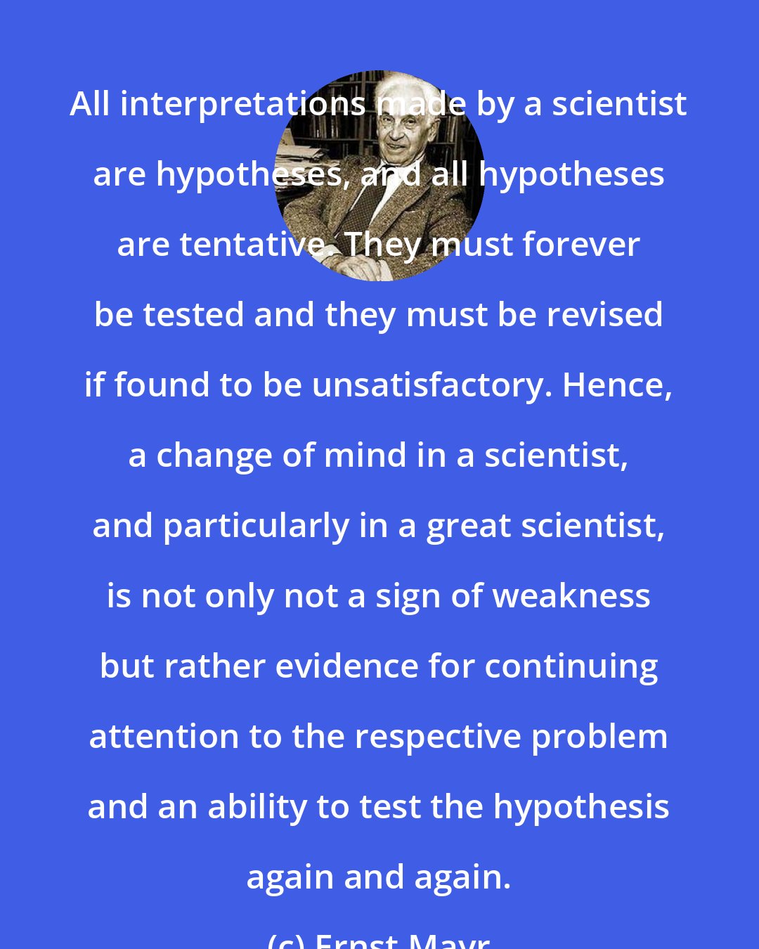 Ernst Mayr: All interpretations made by a scientist are hypotheses, and all hypotheses are tentative. They must forever be tested and they must be revised if found to be unsatisfactory. Hence, a change of mind in a scientist, and particularly in a great scientist, is not only not a sign of weakness but rather evidence for continuing attention to the respective problem and an ability to test the hypothesis again and again.