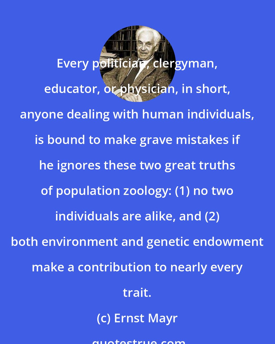 Ernst Mayr: Every politician, clergyman, educator, or physician, in short, anyone dealing with human individuals, is bound to make grave mistakes if he ignores these two great truths of population zoology: (1) no two individuals are alike, and (2) both environment and genetic endowment make a contribution to nearly every trait.