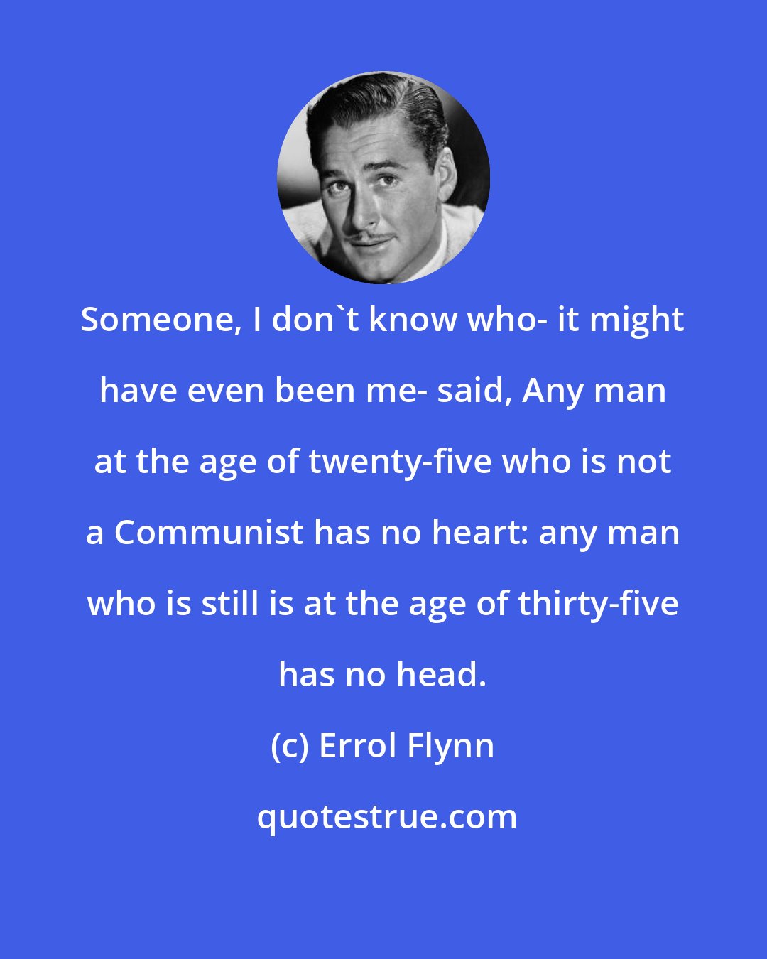 Errol Flynn: Someone, I don't know who- it might have even been me- said, Any man at the age of twenty-five who is not a Communist has no heart: any man who is still is at the age of thirty-five has no head.