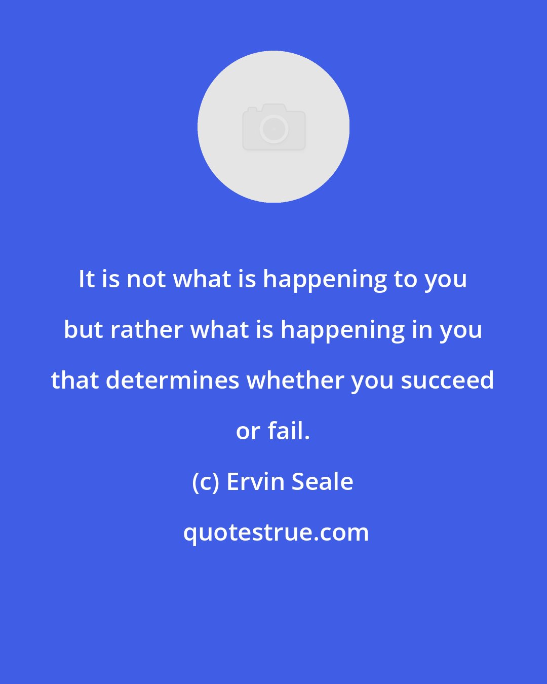 Ervin Seale: It is not what is happening to you but rather what is happening in you that determines whether you succeed or fail.
