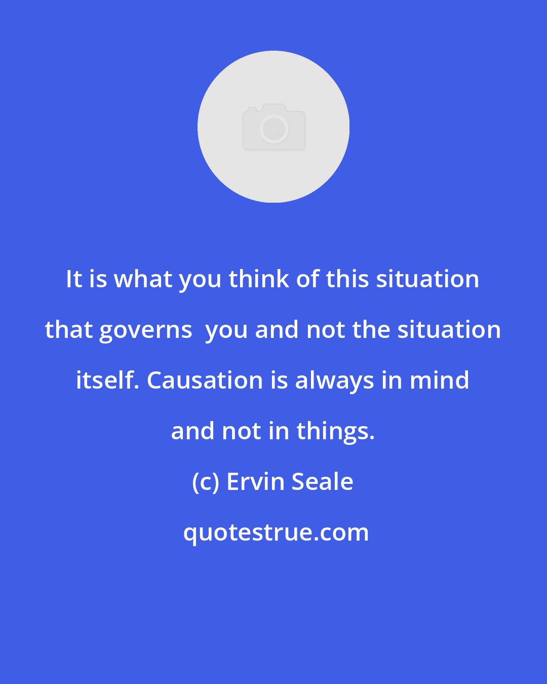 Ervin Seale: It is what you think of this situation that governs  you and not the situation itself. Causation is always in mind and not in things.