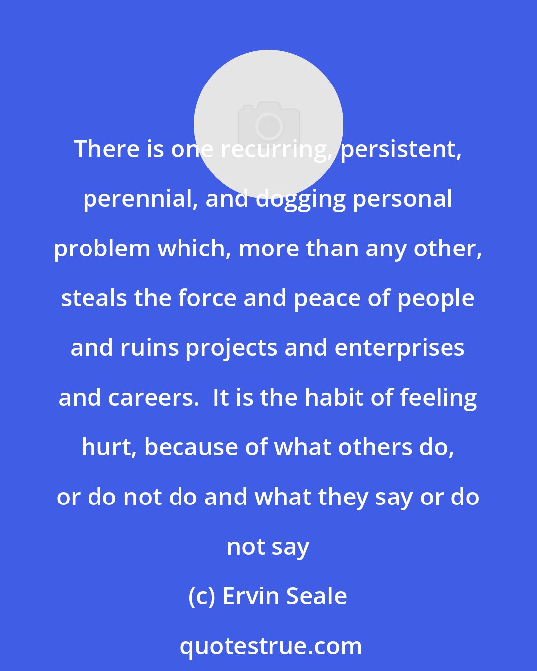 Ervin Seale: There is one recurring, persistent, perennial, and dogging personal problem which, more than any other, steals the force and peace of people and ruins projects and enterprises and careers.  It is the habit of feeling hurt, because of what others do, or do not do and what they say or do not say