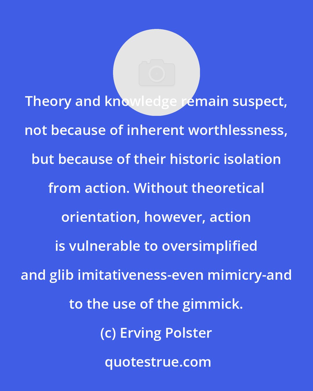 Erving Polster: Theory and knowledge remain suspect, not because of inherent worthlessness, but because of their historic isolation from action. Without theoretical orientation, however, action is vulnerable to oversimplified and glib imitativeness-even mimicry-and to the use of the gimmick.