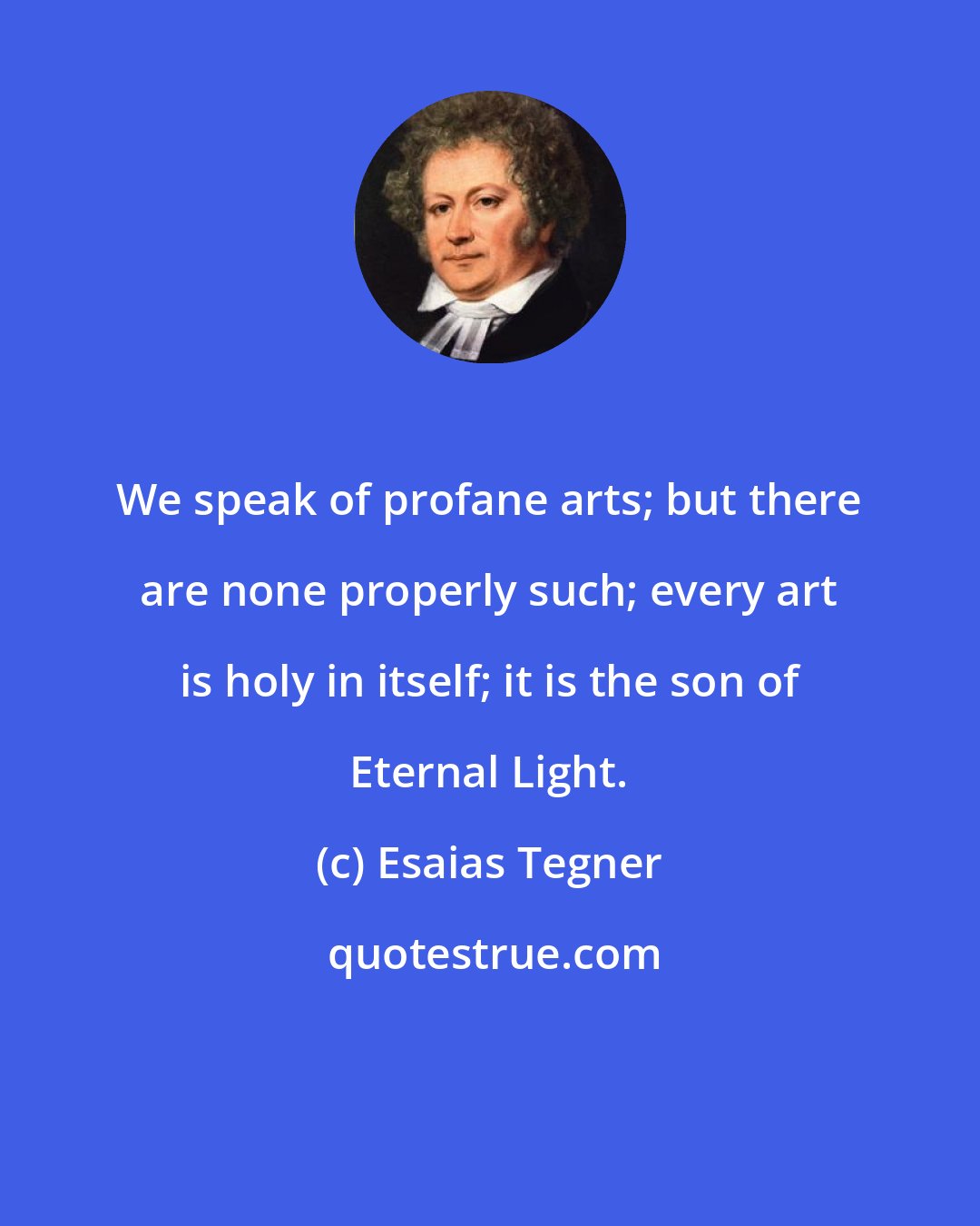 Esaias Tegner: We speak of profane arts; but there are none properly such; every art is holy in itself; it is the son of Eternal Light.