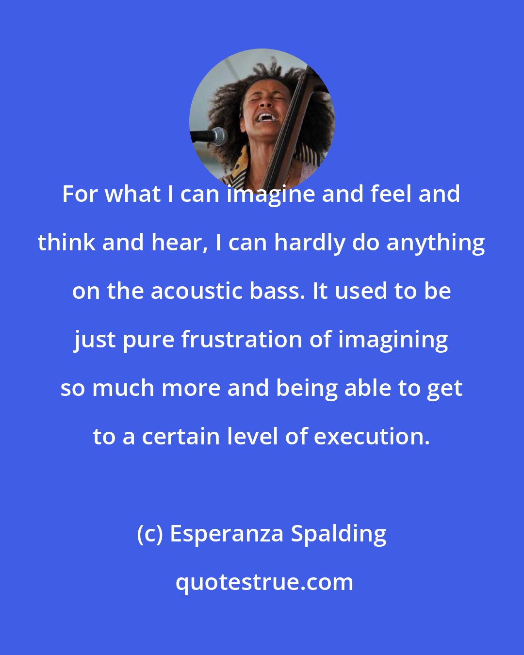 Esperanza Spalding: For what I can imagine and feel and think and hear, I can hardly do anything on the acoustic bass. It used to be just pure frustration of imagining so much more and being able to get to a certain level of execution.