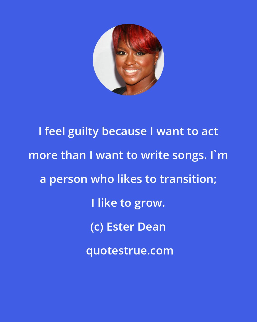 Ester Dean: I feel guilty because I want to act more than I want to write songs. I'm a person who likes to transition; I like to grow.