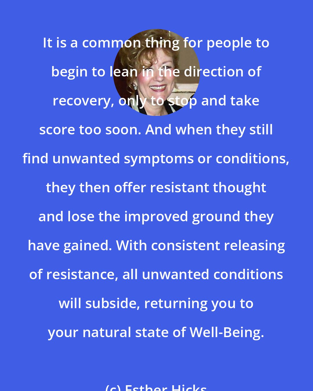 Esther Hicks: It is a common thing for people to begin to lean in the direction of recovery, only to stop and take score too soon. And when they still find unwanted symptoms or conditions, they then offer resistant thought and lose the improved ground they have gained. With consistent releasing of resistance, all unwanted conditions will subside, returning you to your natural state of Well-Being.