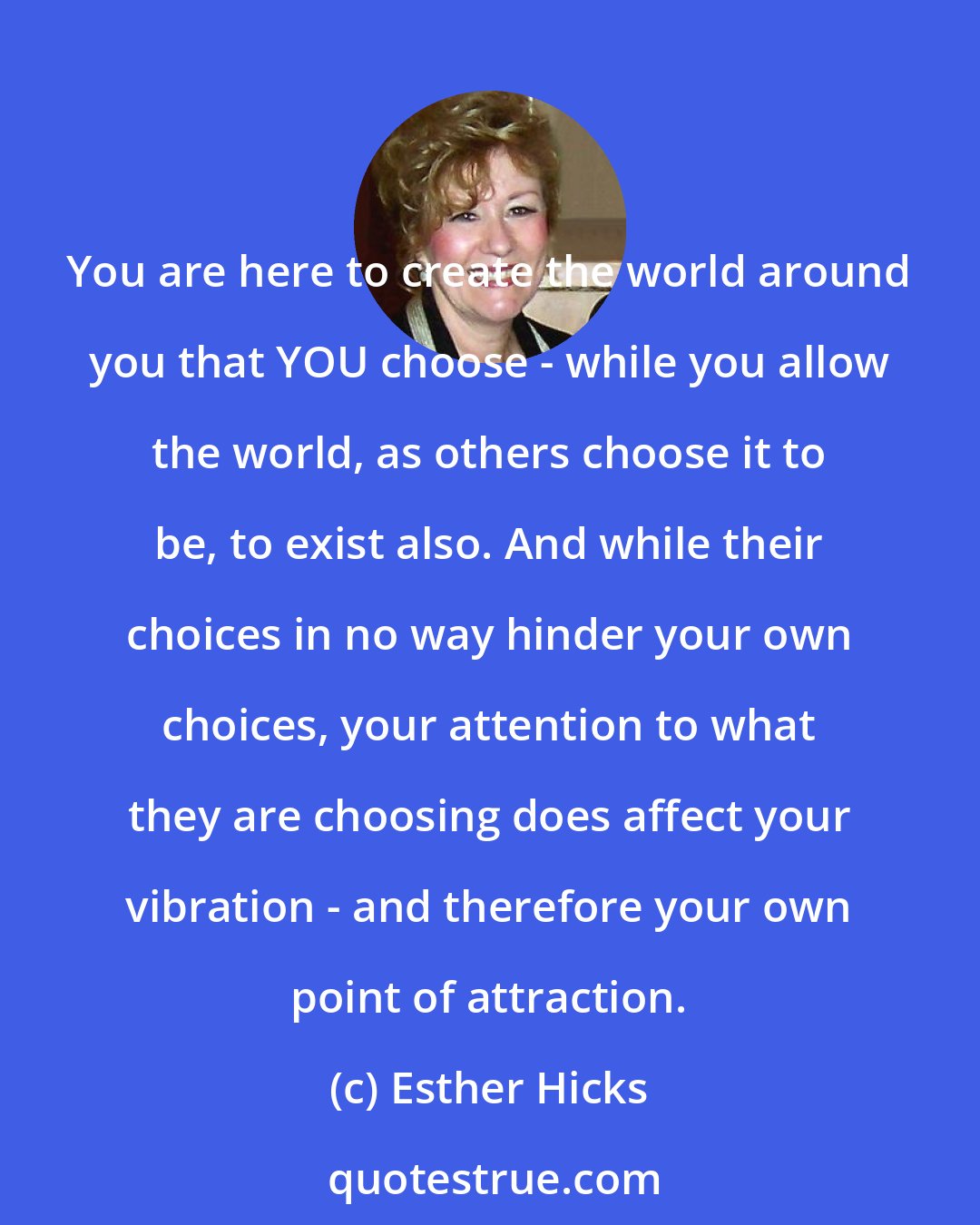 Esther Hicks: You are here to create the world around you that YOU choose - while you allow the world, as others choose it to be, to exist also. And while their choices in no way hinder your own choices, your attention to what they are choosing does affect your vibration - and therefore your own point of attraction.
