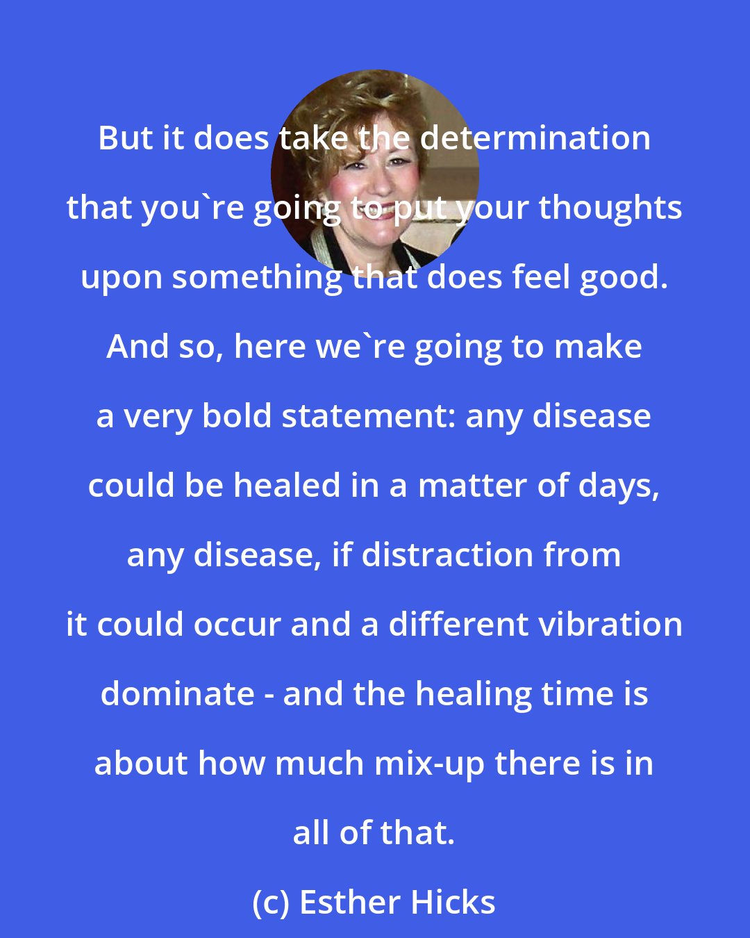 Esther Hicks: But it does take the determination that you're going to put your thoughts upon something that does feel good. And so, here we're going to make a very bold statement: any disease could be healed in a matter of days, any disease, if distraction from it could occur and a different vibration dominate - and the healing time is about how much mix-up there is in all of that.