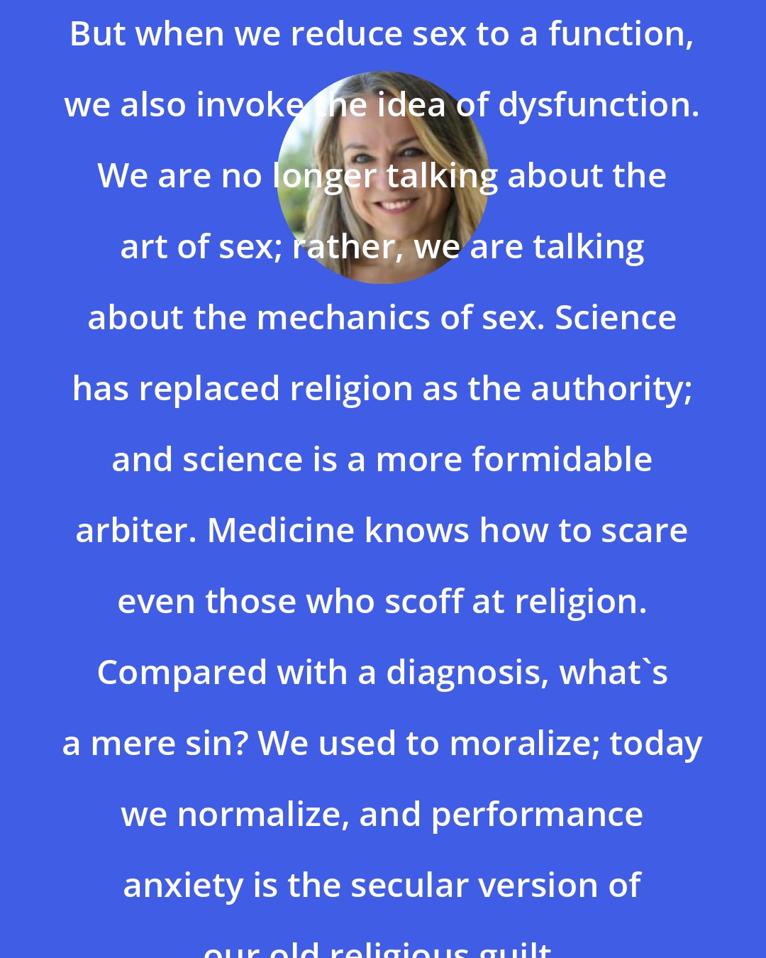 Esther Perel: But when we reduce sex to a function, we also invoke the idea of dysfunction. We are no longer talking about the art of sex; rather, we are talking about the mechanics of sex. Science has replaced religion as the authority; and science is a more formidable arbiter. Medicine knows how to scare even those who scoff at religion. Compared with a diagnosis, what's a mere sin? We used to moralize; today we normalize, and performance anxiety is the secular version of our old religious guilt.