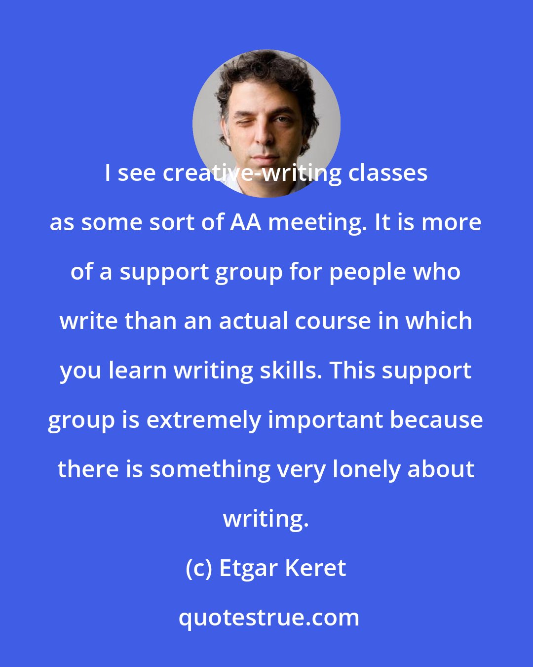 Etgar Keret: I see creative-writing classes as some sort of AA meeting. It is more of a support group for people who write than an actual course in which you learn writing skills. This support group is extremely important because there is something very lonely about writing.