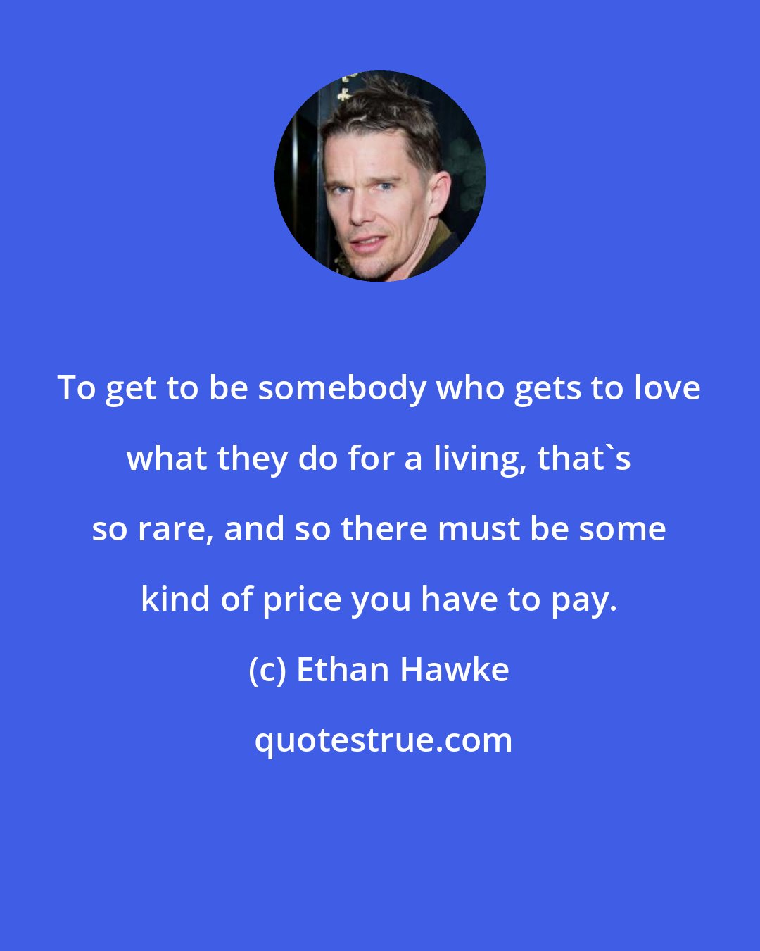 Ethan Hawke: To get to be somebody who gets to love what they do for a living, that's so rare, and so there must be some kind of price you have to pay.