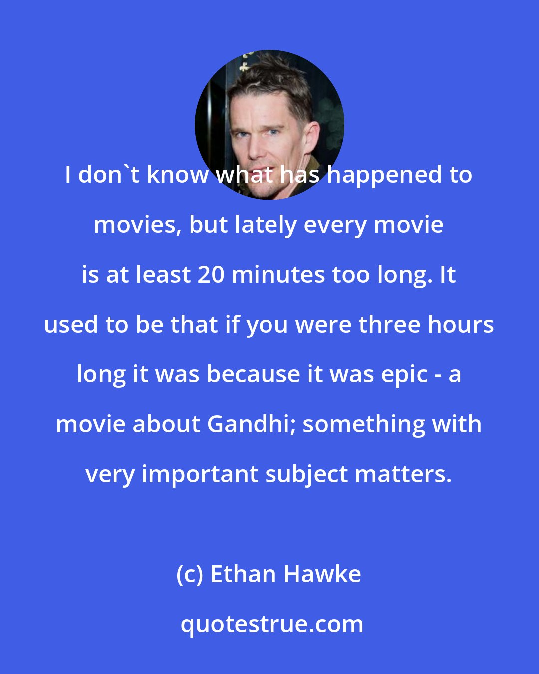 Ethan Hawke: I don't know what has happened to movies, but lately every movie is at least 20 minutes too long. It used to be that if you were three hours long it was because it was epic - a movie about Gandhi; something with very important subject matters.