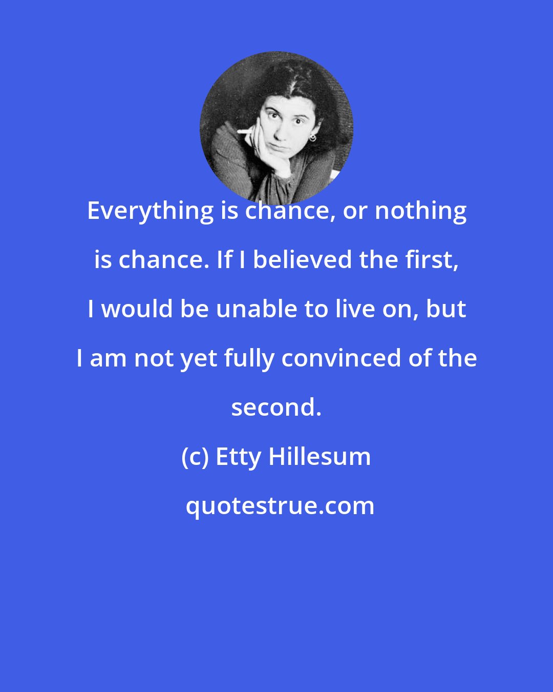 Etty Hillesum: Everything is chance, or nothing is chance. If I believed the first, I would be unable to live on, but I am not yet fully convinced of the second.