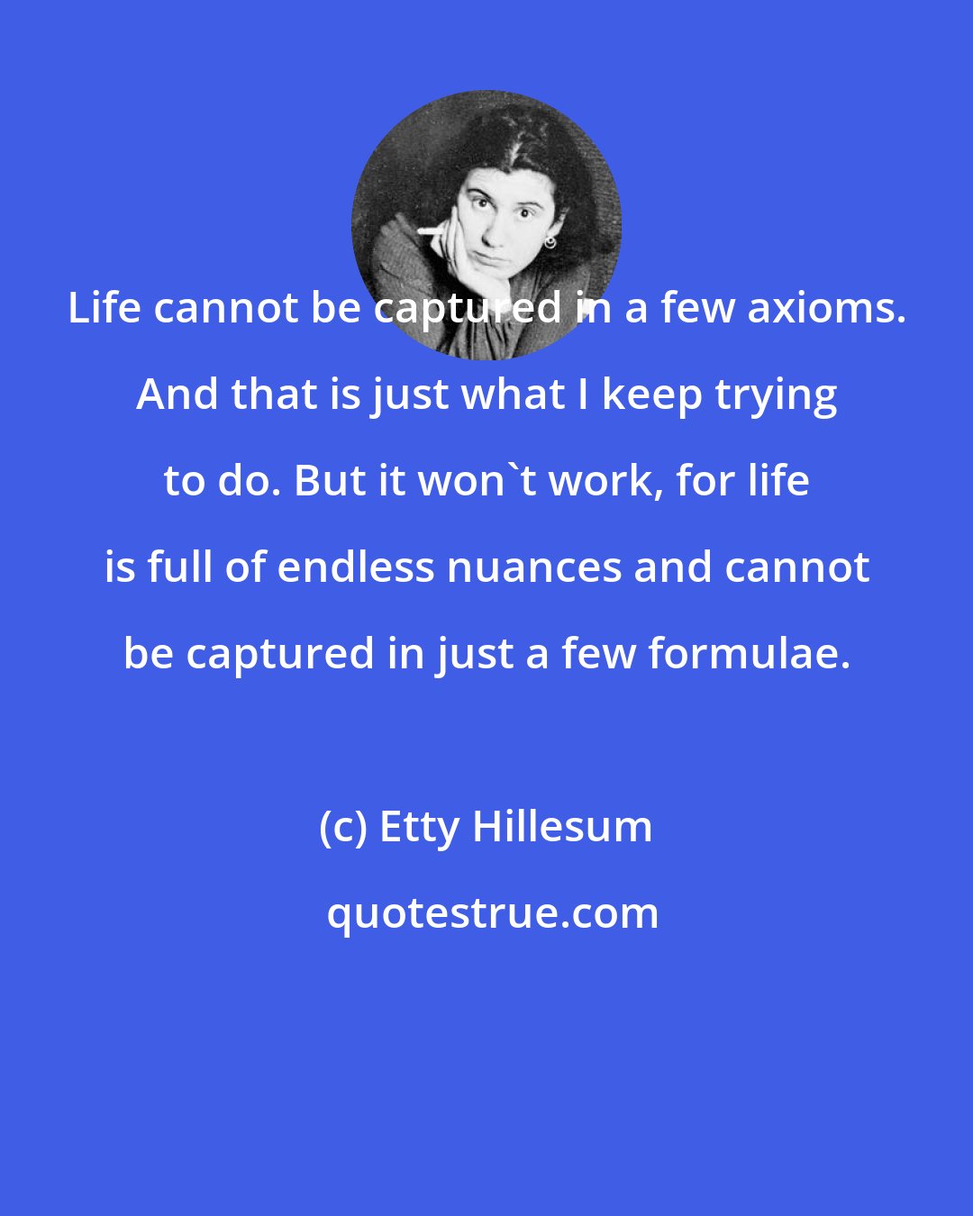 Etty Hillesum: Life cannot be captured in a few axioms. And that is just what I keep trying to do. But it won't work, for life is full of endless nuances and cannot be captured in just a few formulae.