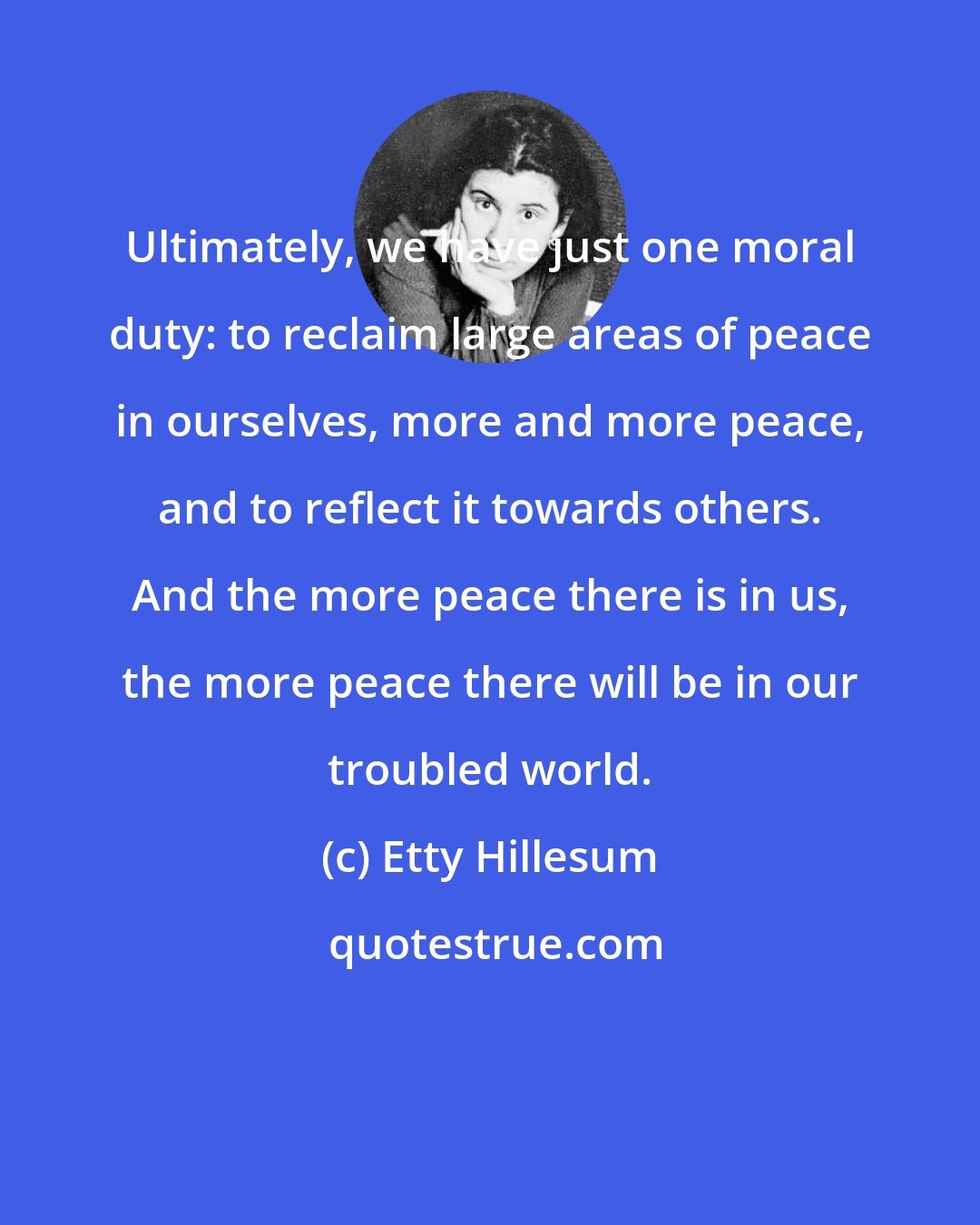Etty Hillesum: Ultimately, we have just one moral duty: to reclaim large areas of peace in ourselves, more and more peace, and to reflect it towards others. And the more peace there is in us, the more peace there will be in our troubled world.