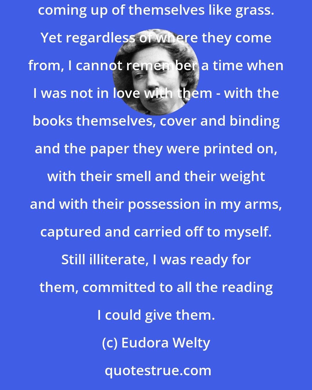 Eudora Welty: It had been startling and disappointing to me to find out that story books had been written by people, that books were not natural wonders, coming up of themselves like grass. Yet regardless of where they come from, I cannot remember a time when I was not in love with them - with the books themselves, cover and binding and the paper they were printed on, with their smell and their weight and with their possession in my arms, captured and carried off to myself. Still illiterate, I was ready for them, committed to all the reading I could give them.