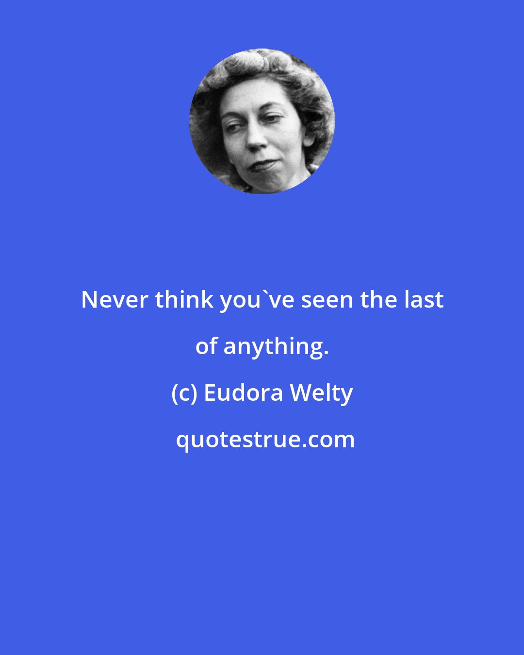 Eudora Welty: Never think you've seen the last of anything.