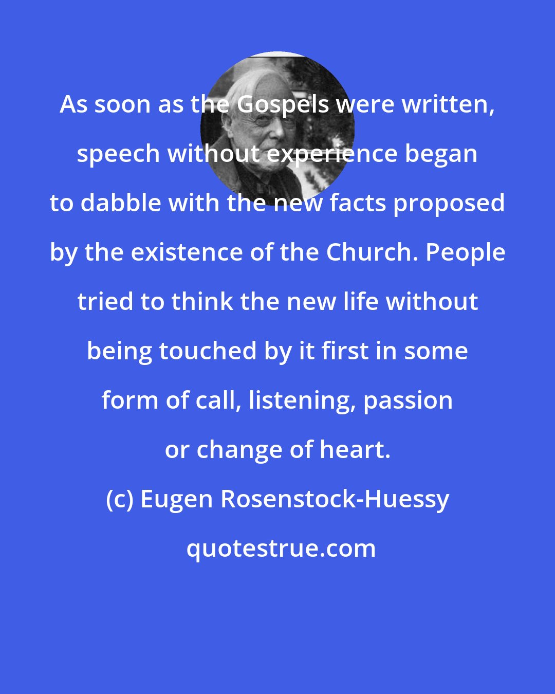 Eugen Rosenstock-Huessy: As soon as the Gospels were written, speech without experience began to dabble with the new facts proposed by the existence of the Church. People tried to think the new life without being touched by it first in some form of call, listening, passion or change of heart.