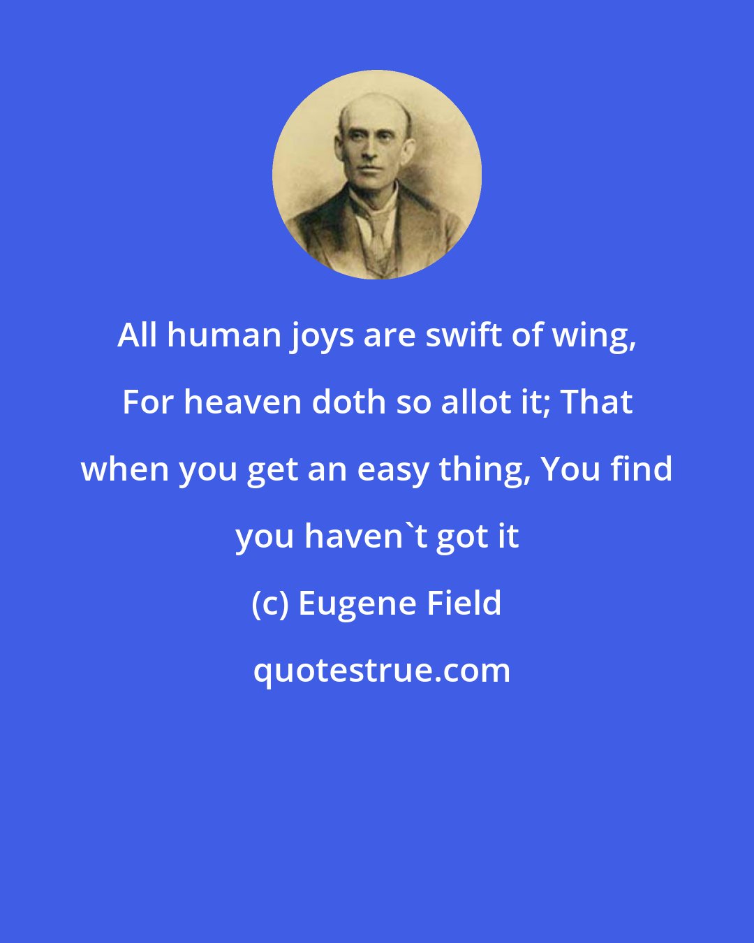 Eugene Field: All human joys are swift of wing, For heaven doth so allot it; That when you get an easy thing, You find you haven't got it