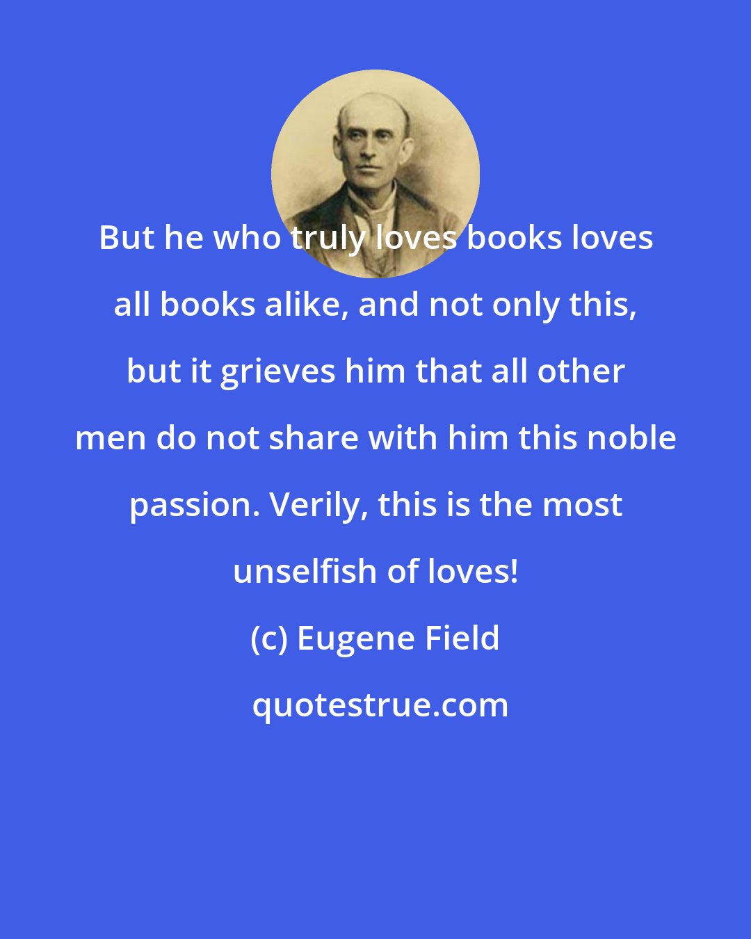 Eugene Field: But he who truly loves books loves all books alike, and not only this, but it grieves him that all other men do not share with him this noble passion. Verily, this is the most unselfish of loves!
