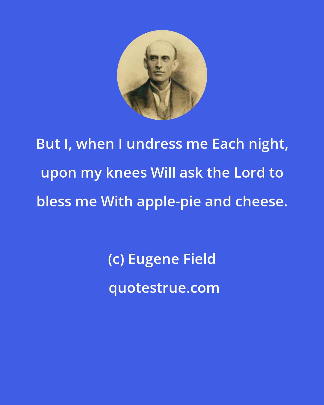 Eugene Field: But I, when I undress me Each night, upon my knees Will ask the Lord to bless me With apple-pie and cheese.