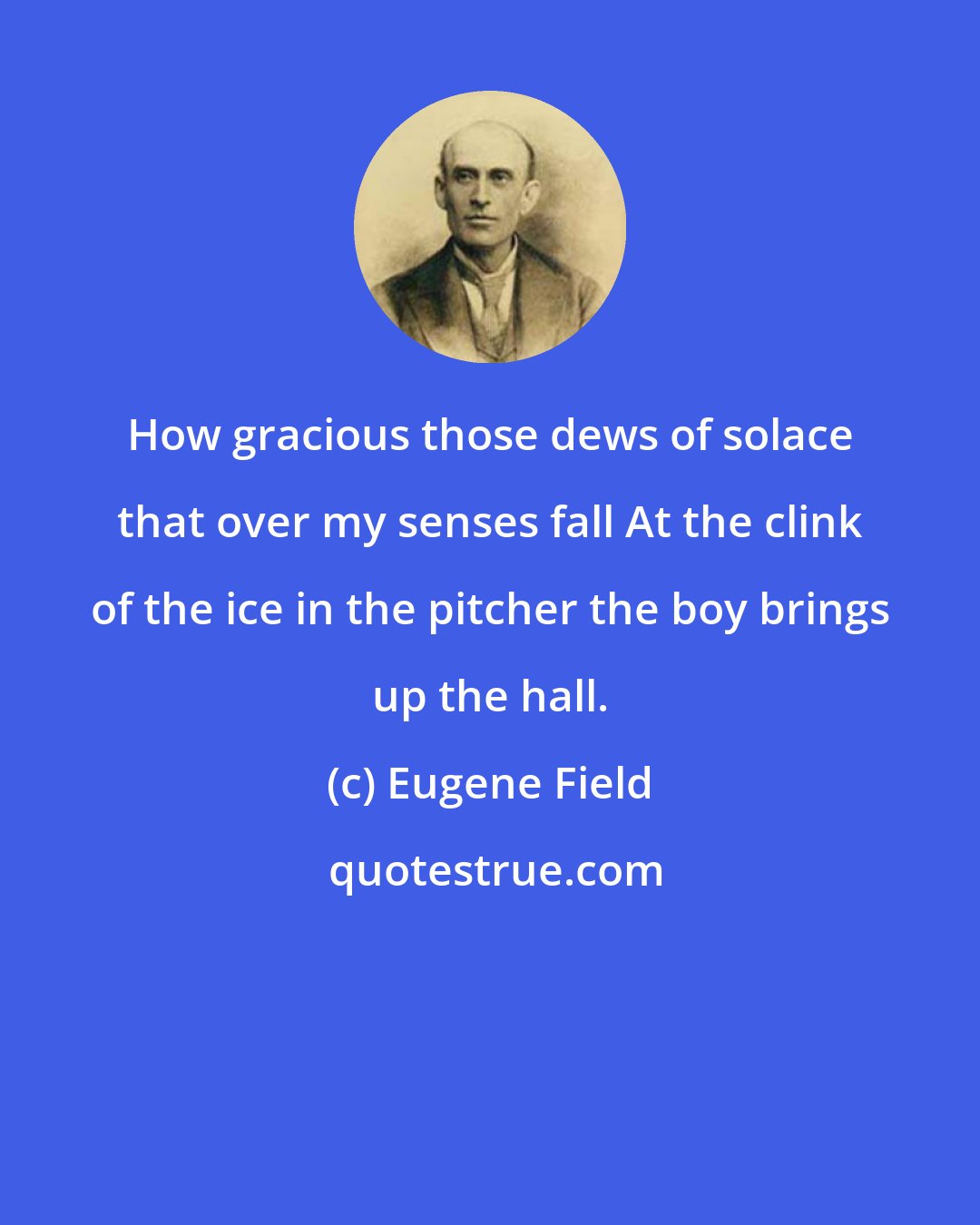 Eugene Field: How gracious those dews of solace that over my senses fall At the clink of the ice in the pitcher the boy brings up the hall.