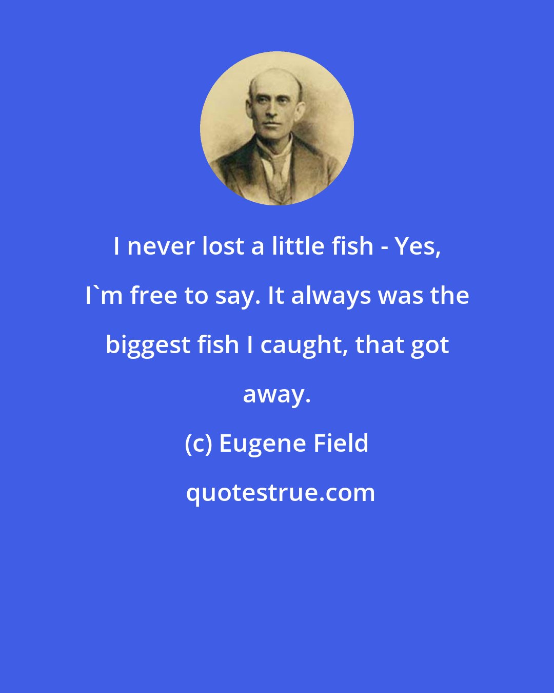 Eugene Field: I never lost a little fish - Yes, I'm free to say. It always was the biggest fish I caught, that got away.