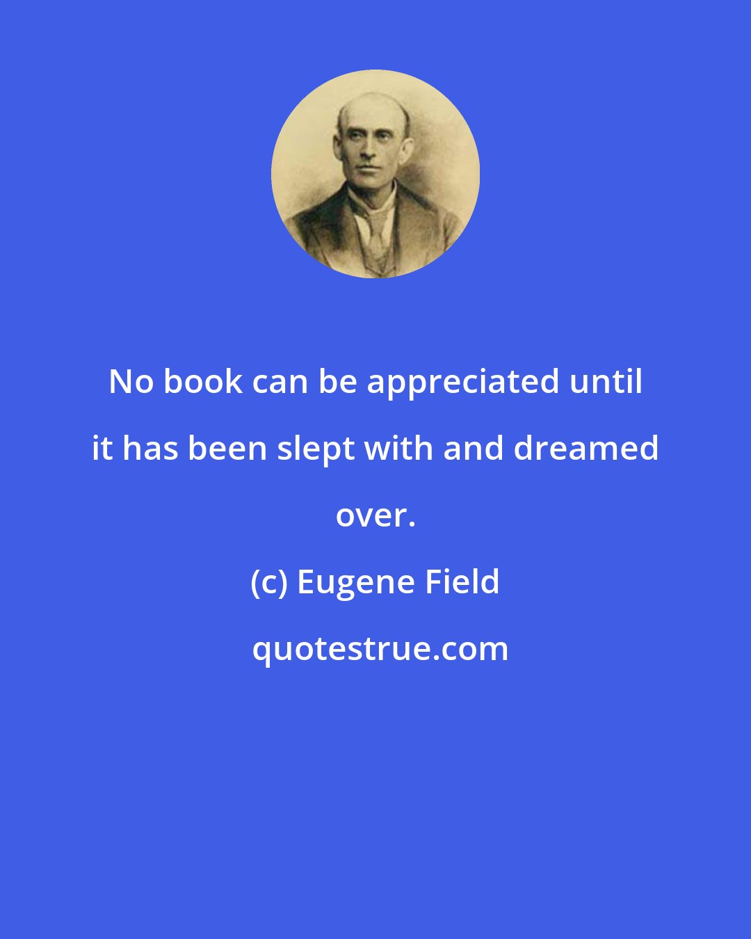 Eugene Field: No book can be appreciated until it has been slept with and dreamed over.