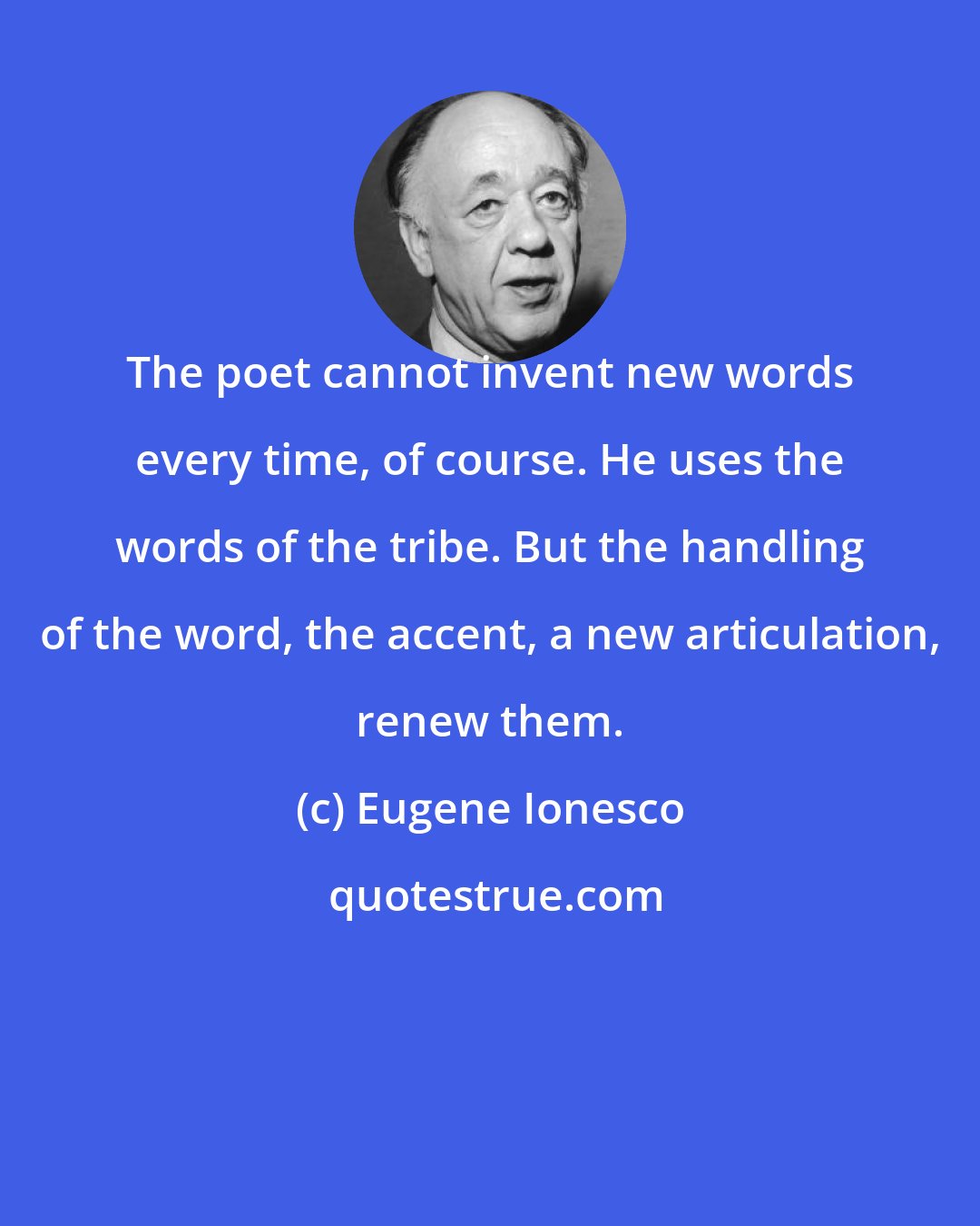 Eugene Ionesco: The poet cannot invent new words every time, of course. He uses the words of the tribe. But the handling of the word, the accent, a new articulation, renew them.