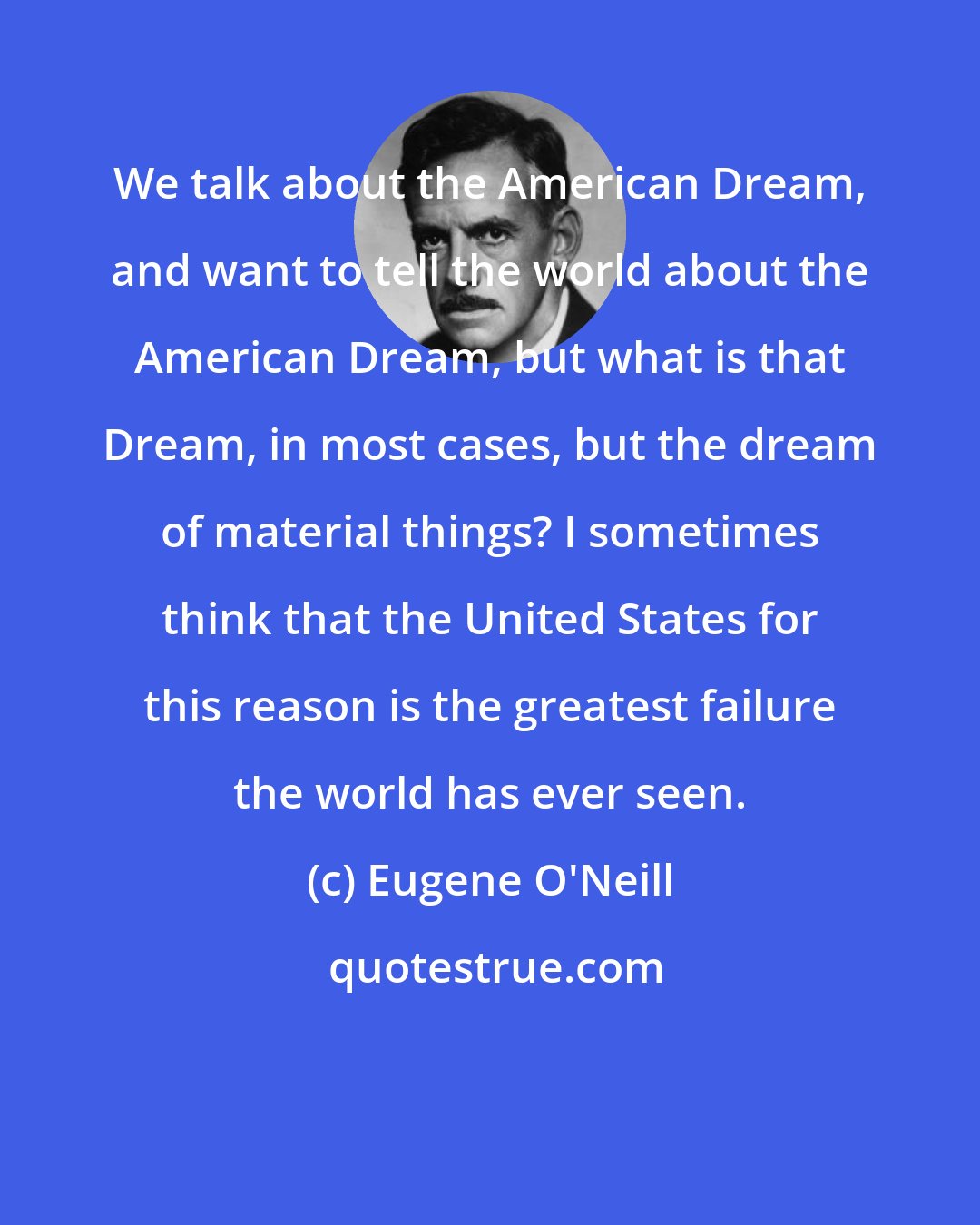 Eugene O'Neill: We talk about the American Dream, and want to tell the world about the American Dream, but what is that Dream, in most cases, but the dream of material things? I sometimes think that the United States for this reason is the greatest failure the world has ever seen.