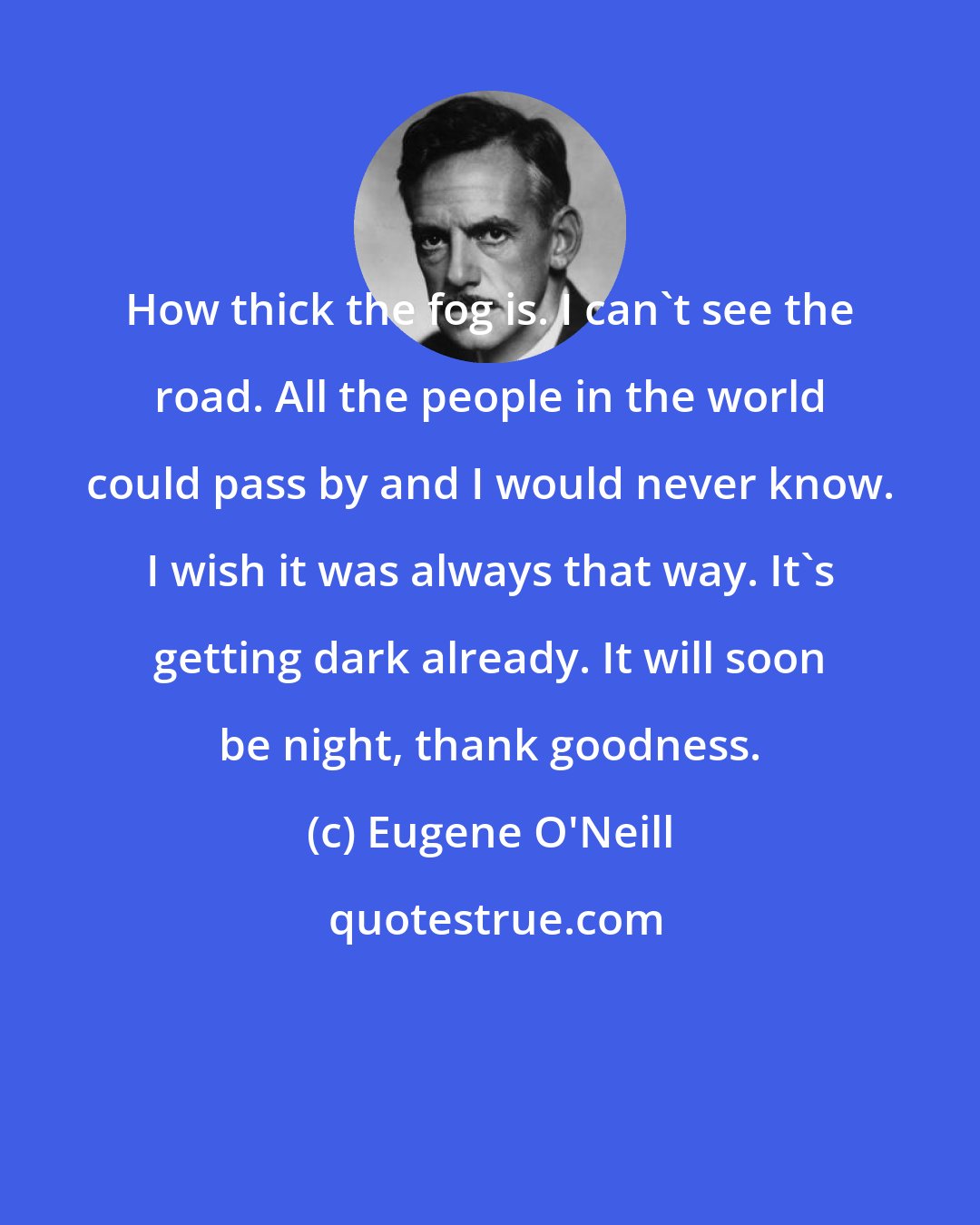 Eugene O'Neill: How thick the fog is. I can't see the road. All the people in the world could pass by and I would never know. I wish it was always that way. It's getting dark already. It will soon be night, thank goodness.
