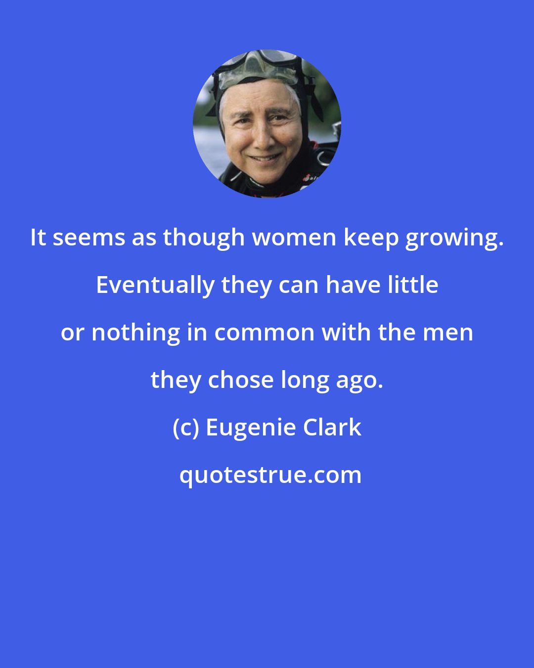 Eugenie Clark: It seems as though women keep growing. Eventually they can have little or nothing in common with the men they chose long ago.