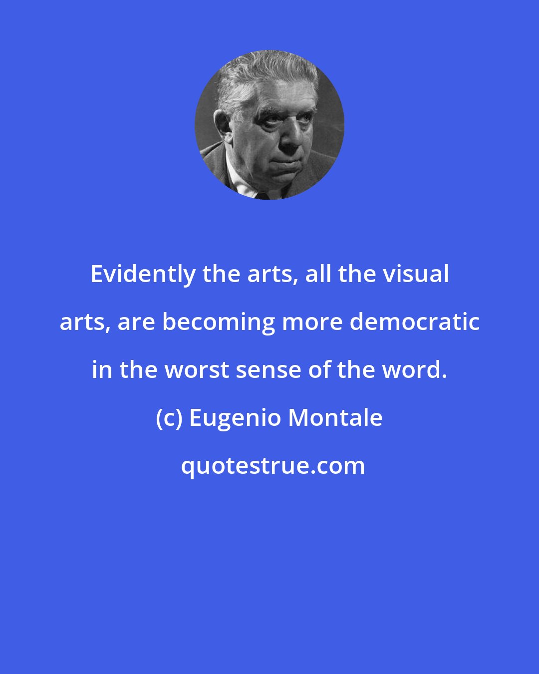 Eugenio Montale: Evidently the arts, all the visual arts, are becoming more democratic in the worst sense of the word.