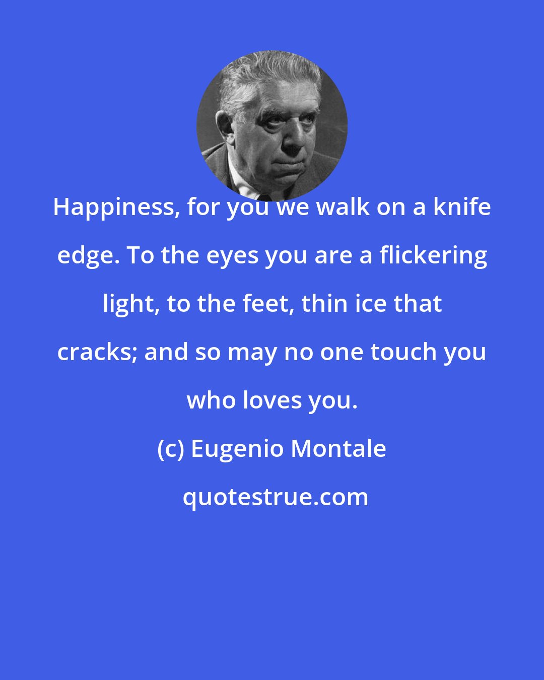 Eugenio Montale: Happiness, for you we walk on a knife edge. To the eyes you are a flickering light, to the feet, thin ice that cracks; and so may no one touch you who loves you.