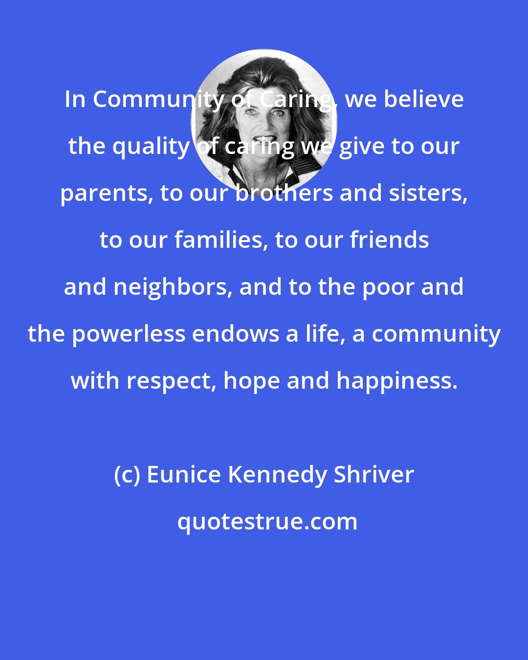 Eunice Kennedy Shriver: In Community of Caring, we believe the quality of caring we give to our parents, to our brothers and sisters, to our families, to our friends and neighbors, and to the poor and the powerless endows a life, a community with respect, hope and happiness.