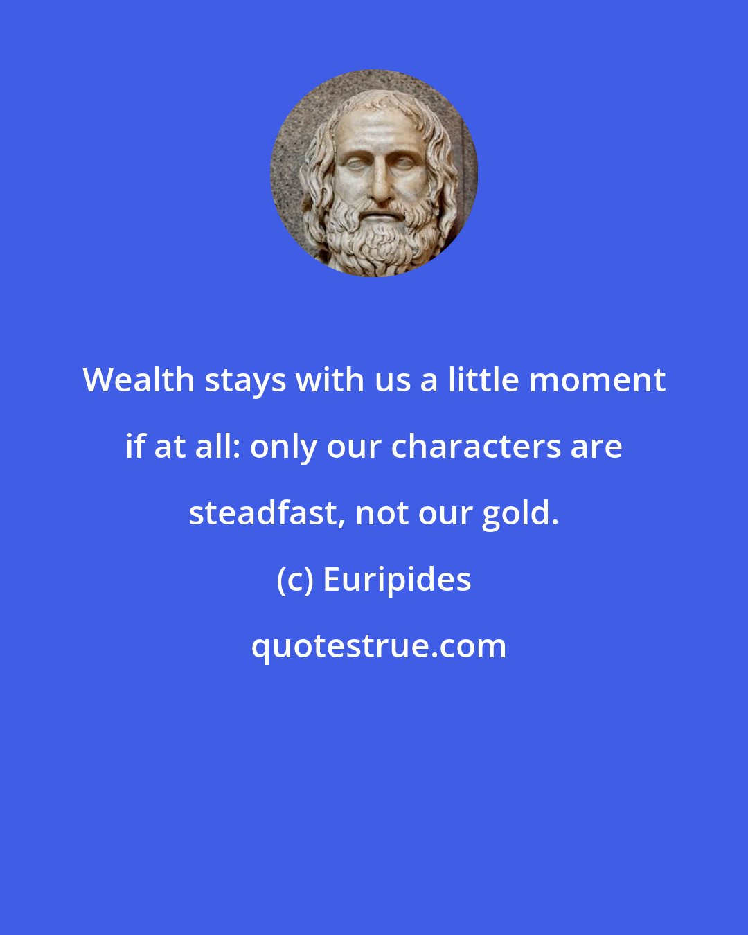 Euripides: Wealth stays with us a little moment if at all: only our characters are steadfast, not our gold.
