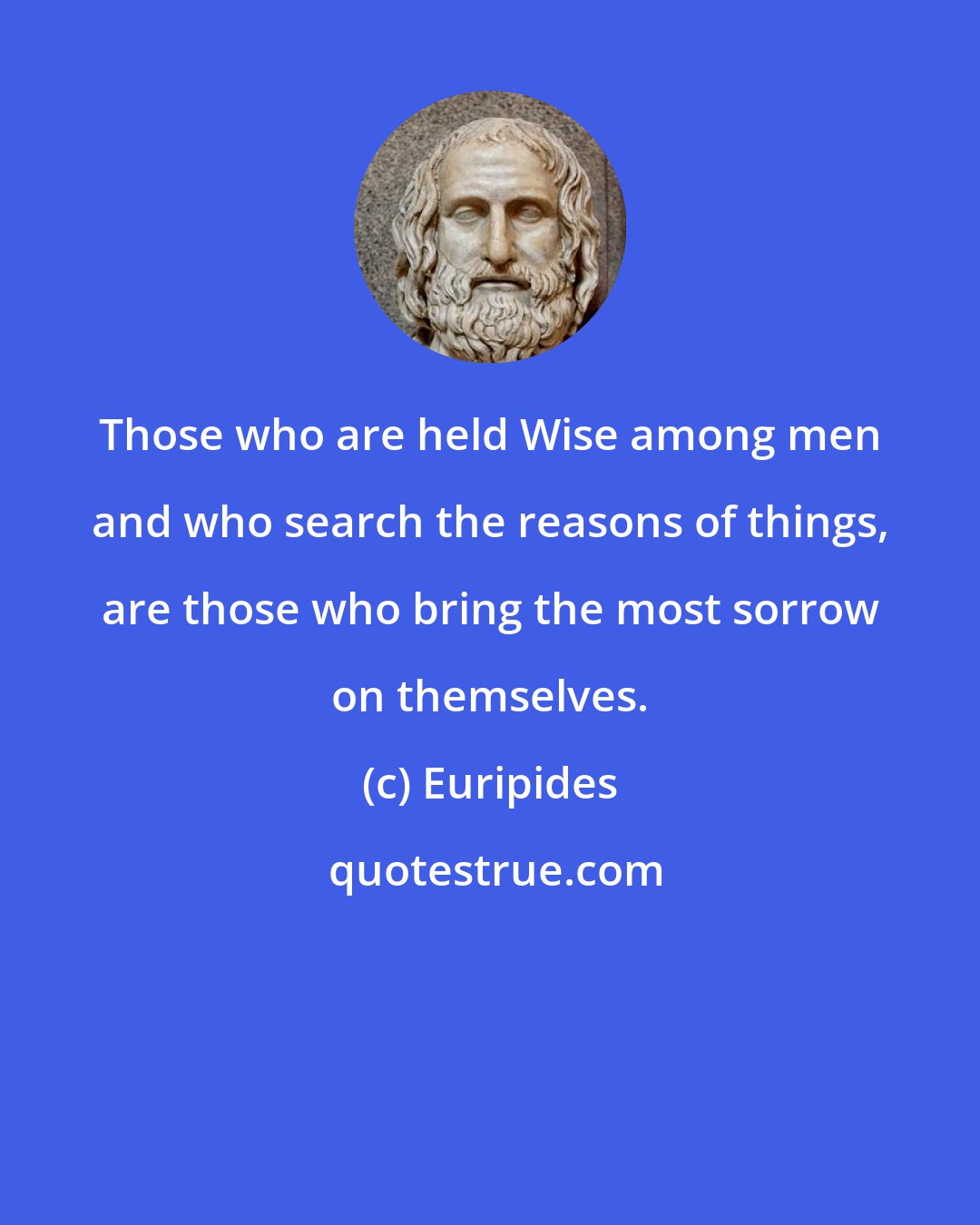 Euripides: Those who are held Wise among men and who search the reasons of things, are those who bring the most sorrow on themselves.