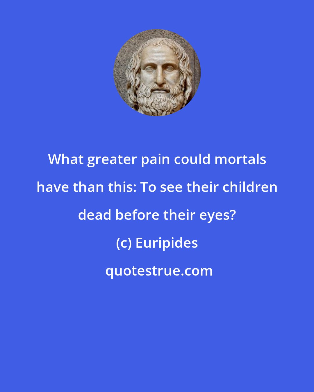 Euripides: What greater pain could mortals have than this: To see their children dead before their eyes?