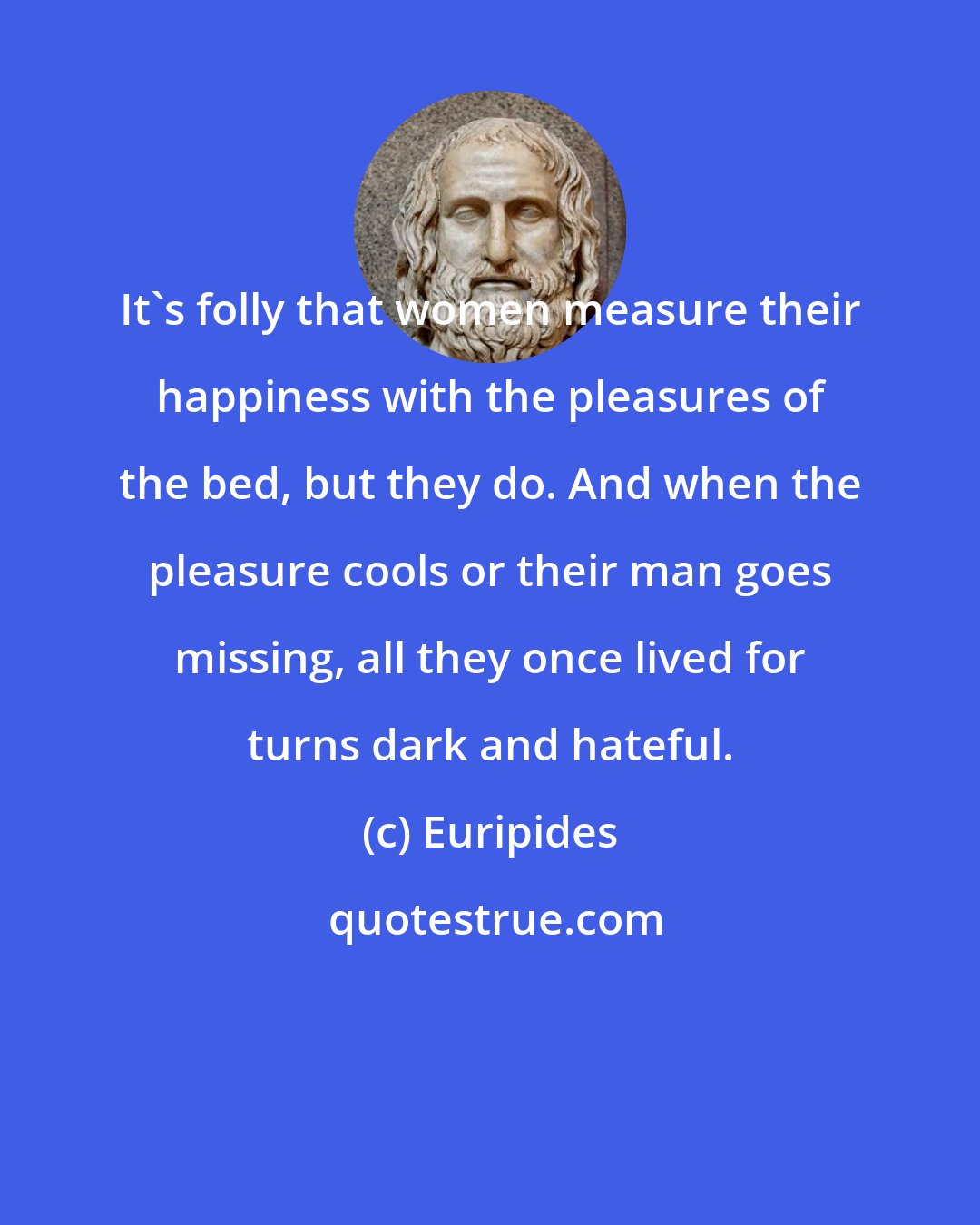 Euripides: It's folly that women measure their happiness with the pleasures of the bed, but they do. And when the pleasure cools or their man goes missing, all they once lived for turns dark and hateful.