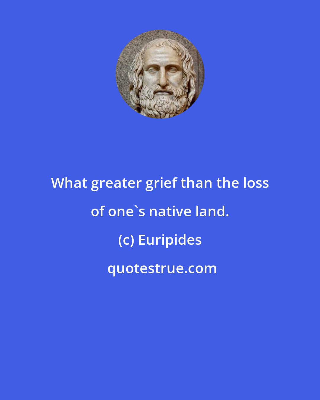 Euripides: What greater grief than the loss of one's native land.