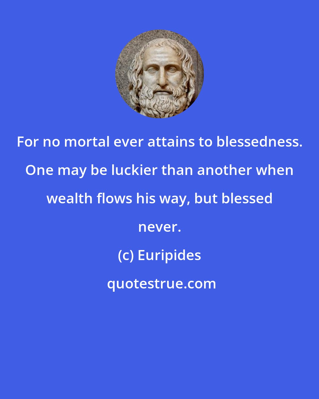 Euripides: For no mortal ever attains to blessedness. One may be luckier than another when wealth flows his way, but blessed never.