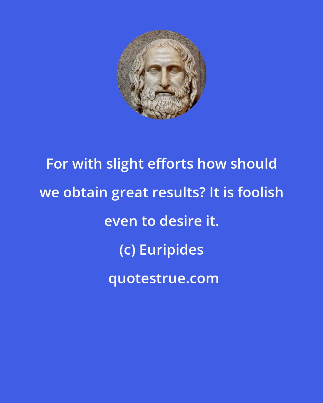 Euripides: For with slight efforts how should we obtain great results? It is foolish even to desire it.