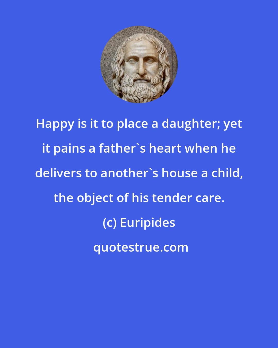 Euripides: Happy is it to place a daughter; yet it pains a father's heart when he delivers to another's house a child, the object of his tender care.