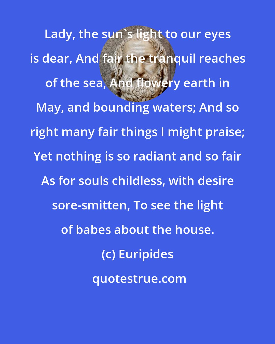 Euripides: Lady, the sun's light to our eyes is dear, And fair the tranquil reaches of the sea, And flowery earth in May, and bounding waters; And so right many fair things I might praise; Yet nothing is so radiant and so fair As for souls childless, with desire sore-smitten, To see the light of babes about the house.